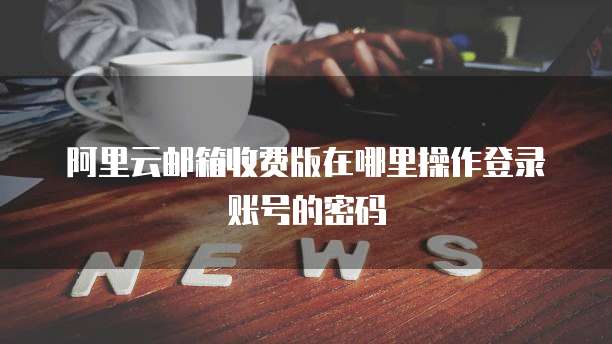 阿里云邮箱收费版在哪里操作登录账号的密码