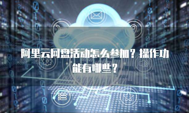阿里云网盘活动怎么参加?操作功能有哪些?
