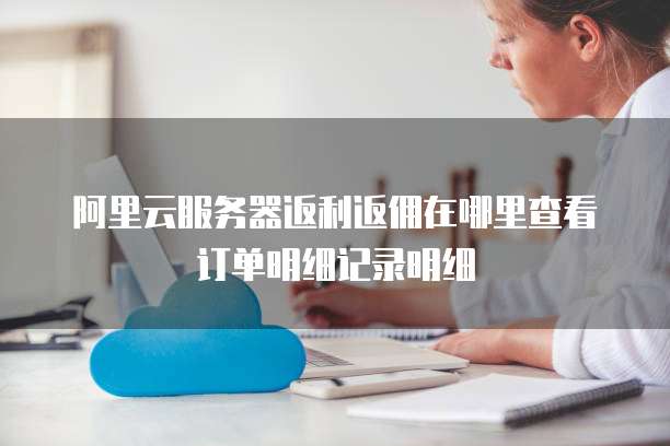阿里云服务器返利返佣在哪里查看订单明细记录明细