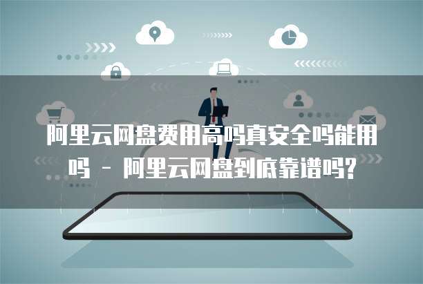 阿里云网盘费用高吗真安全吗能用吗 - 阿里云网盘到底靠谱吗?
