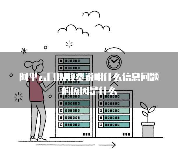 阿里云CDN收费说明什么信息问题的原因是什么