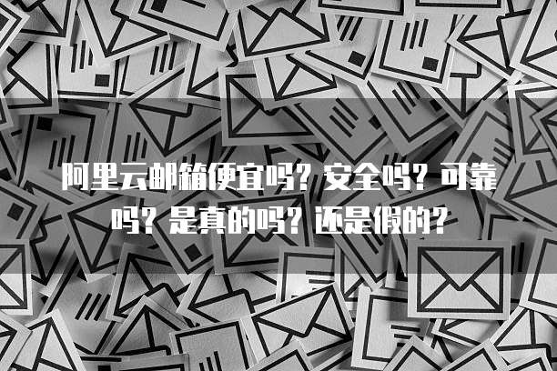 阿里云邮箱便宜吗?安全吗?可靠吗?是真的吗?还是假的?