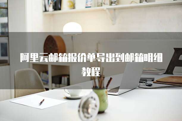 阿里云邮箱报价单导出到邮箱明细教程