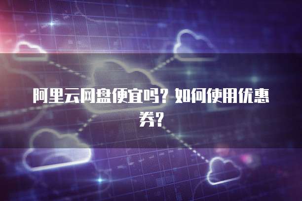阿里云网盘便宜吗?如何使用优惠券?