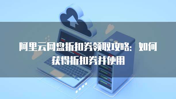 阿里云网盘折扣券领取攻略:如何获得折扣券并使用