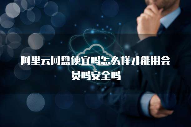 阿里云网盘便宜吗怎么样才能用会员吗安全吗
