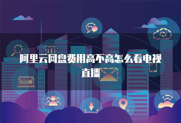 阿里云网盘费用高不高怎么看电视直播