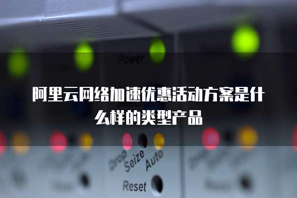 阿里云网络加速优惠活动方案是什么样的类型产品