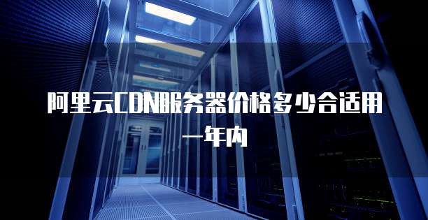 阿里云CDN服务器价格多少合适用一年内