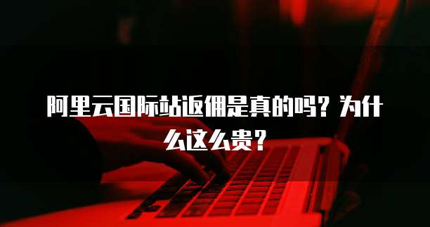 阿里云国际站返佣是真的吗?为什么这么贵?