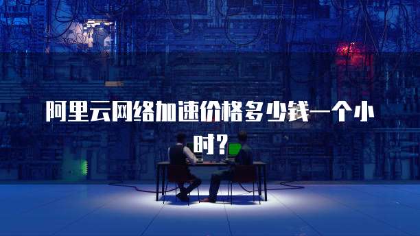 阿里云网络加速价格多少钱一个小时?