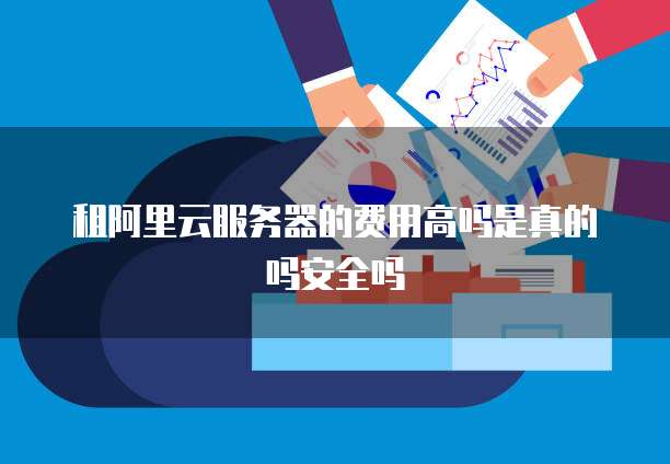 租阿里云服务器的费用高吗是真的吗安全吗