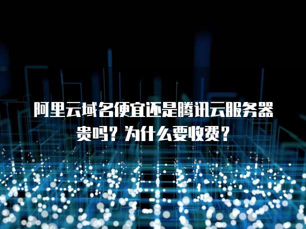 阿里云域名便宜还是腾讯云服务器贵吗?为什么要收费?