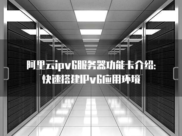 阿里云ipv6服务器功能卡介绍:快速搭建IPv6应用环境