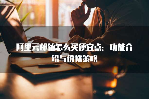 阿里云邮箱怎么买便宜点:功能介绍与价格策略