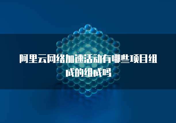 阿里云网络加速活动有哪些项目组成的组成吗