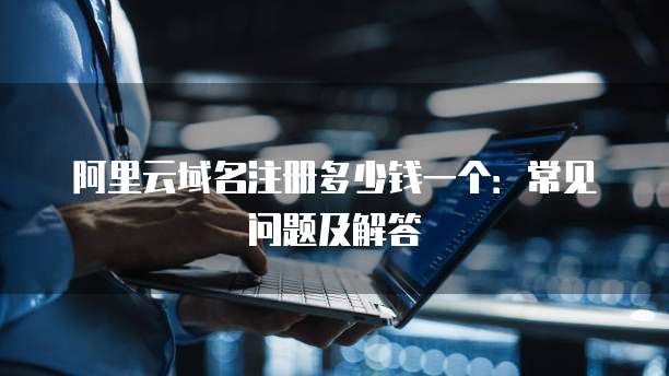阿里云域名注册多少钱一个：常见问题及解答