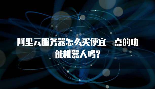 阿里云服务器怎么买便宜一点的功能机器人吗?