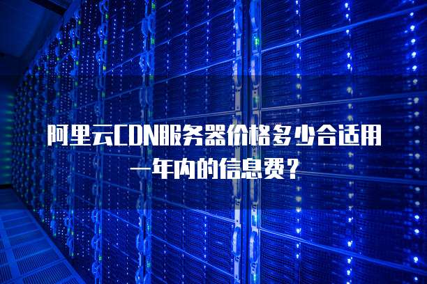 阿里云CDN服务器价格多少合适用一年内的信息费?