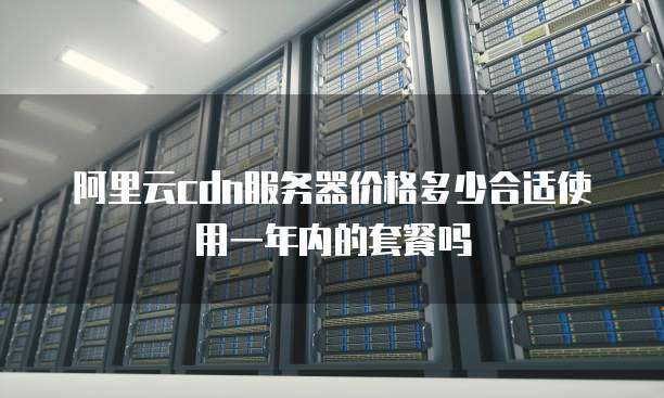 阿里云cdn服务器价格多少合适使用一年内的套餐吗