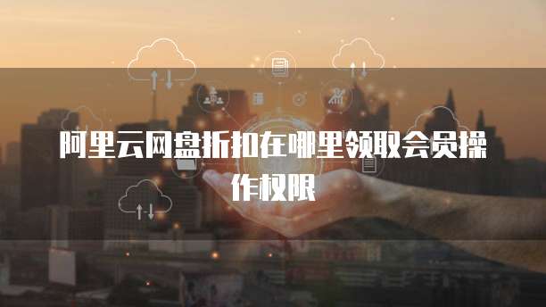 阿里云网盘折扣在哪里领取会员操作权限