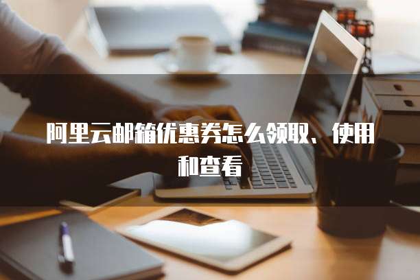 阿里云邮箱优惠券怎么领取、使用和查看