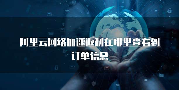 阿里云网络加速返利在哪里查看到订单信息