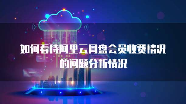 如何看待阿里云网盘会员收费情况的问题分析情况