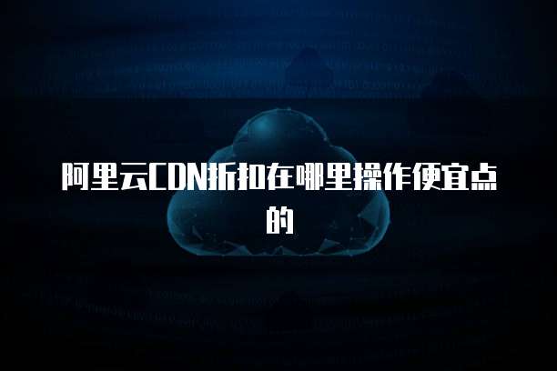 阿里云CDN折扣在哪里操作便宜点的