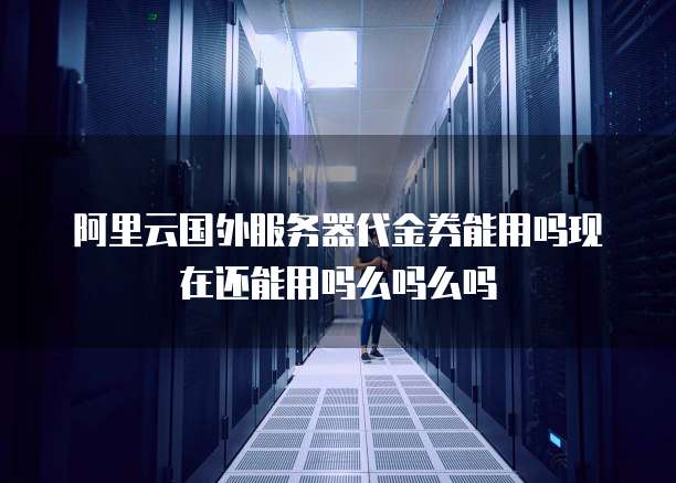 阿里云国外服务器代金券能用吗现在还能用吗么吗么吗