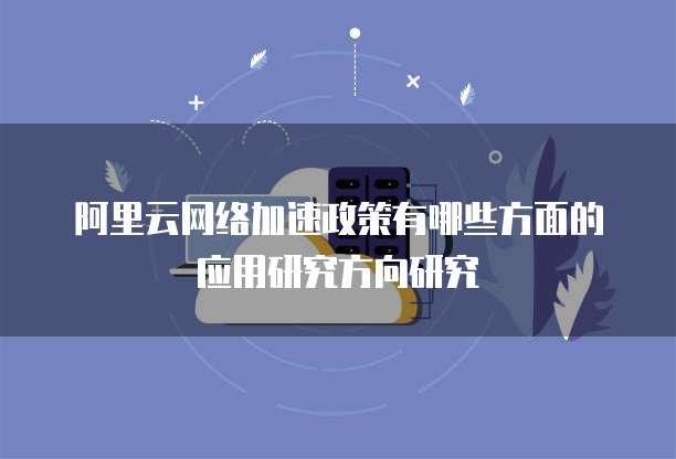 阿里云网络加速政策有哪些方面的应用研究方向研究