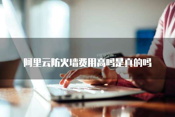 阿里云防火墙费用高吗是真的吗