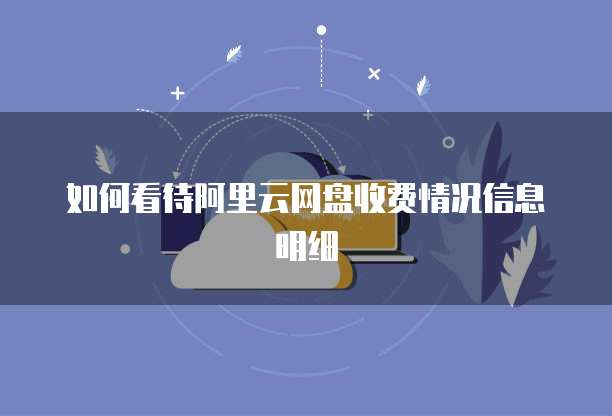 如何看待阿里云网盘收费情况信息明细