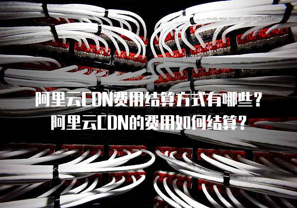 阿里云CDN费用结算方式有哪些？阿里云CDN的费用如何结算？