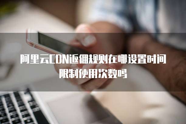 阿里云CDN返佣规则在哪设置时间限制使用次数吗