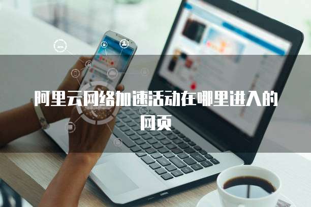 阿里云网络加速活动在哪里进入的网页