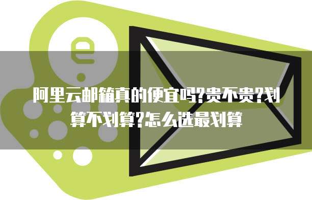 阿里云邮箱真的便宜吗?贵不贵?划算不划算?怎么选最划算