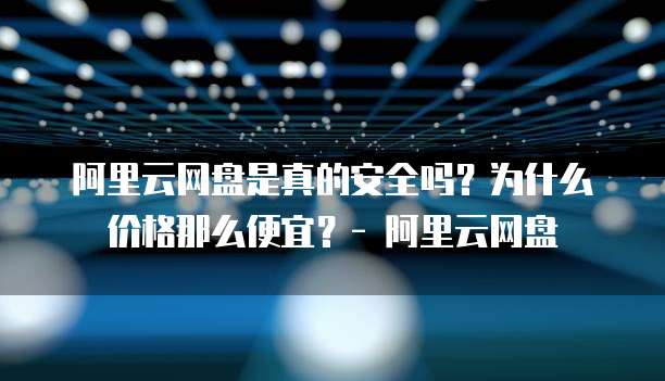 阿里云网盘是真的安全吗?为什么价格那么便宜?- 阿里云网盘