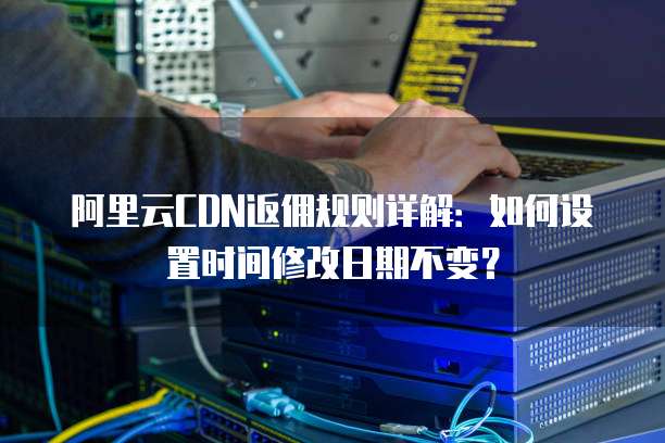 阿里云CDN返佣规则详解:如何设置时间修改日期不变?