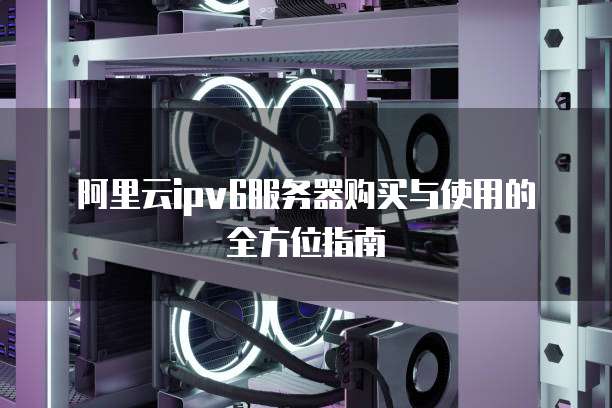 阿里云ipv6服务器购买与使用的全方位指南