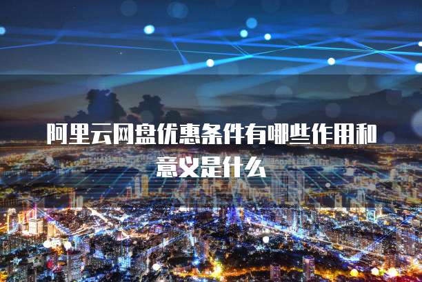 阿里云网盘优惠条件有哪些作用和意义是什么