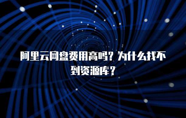 阿里云网盘费用高吗?为什么找不到资源库?