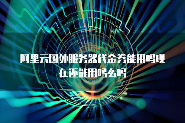 阿里云国外服务器代金券能用吗现在还能用吗么吗