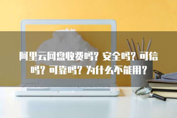 阿里云网盘收费吗?安全吗?可信吗?可靠吗?为什么不能用?