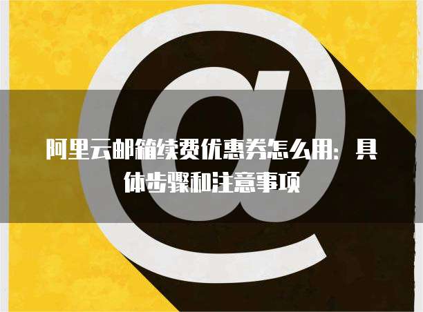 阿里云邮箱续费优惠券怎么用：具体步骤和注意事项