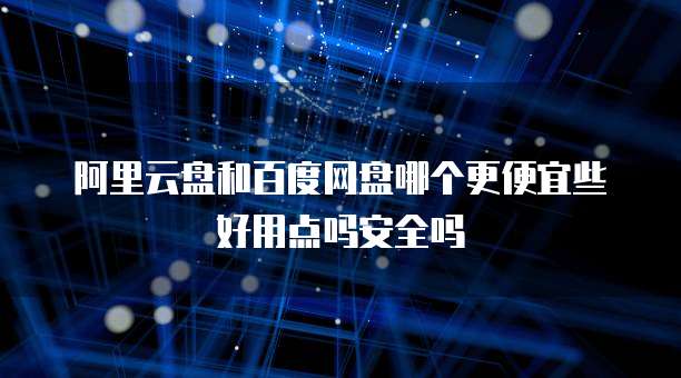 阿里云盘和百度网盘哪个更便宜些好用点吗安全吗