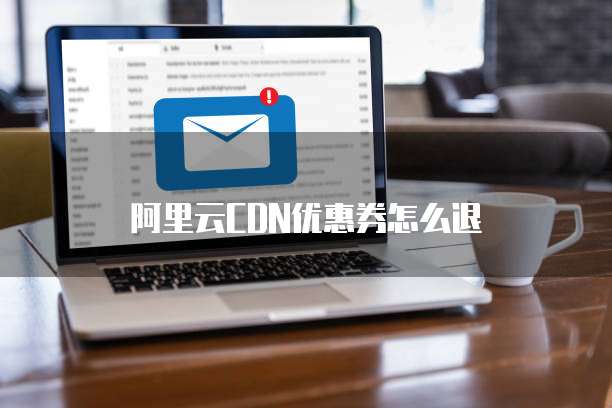 阿里云CDN优惠券怎么退