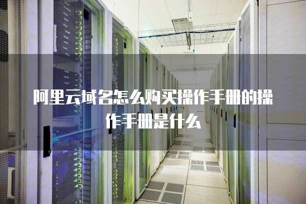 阿里云域名怎么购买操作手册的操作手册是什么