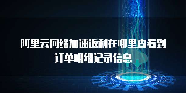 阿里云网络加速返利在哪里查看到订单明细记录信息