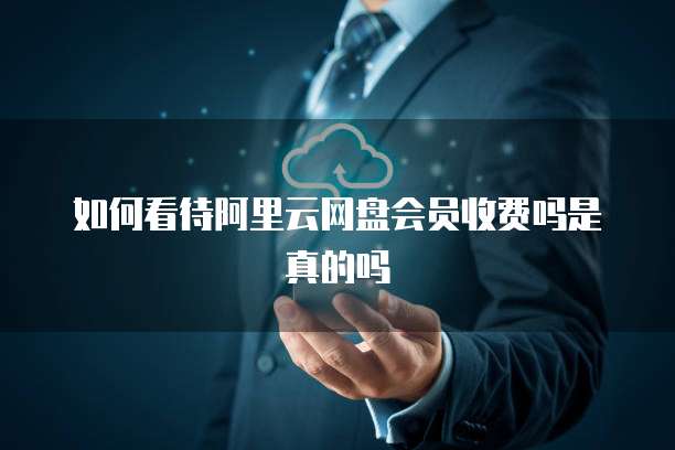 如何看待阿里云网盘会员收费吗是真的吗
